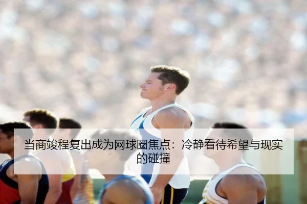 当商竣程复出成为网球圈焦点：冷静看待希望与现实的碰撞